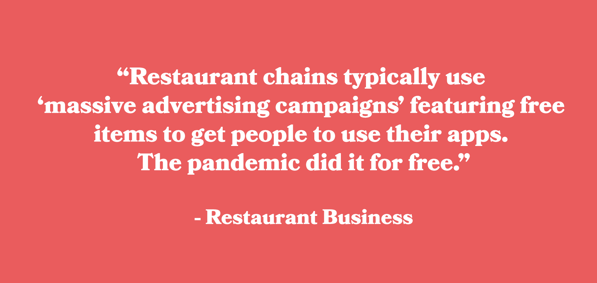 Quote from Restaurant BusinessRestaurant chains typically use massive advertising campaigns featuring free items to get people to use their apps. The pandemic did it for free.