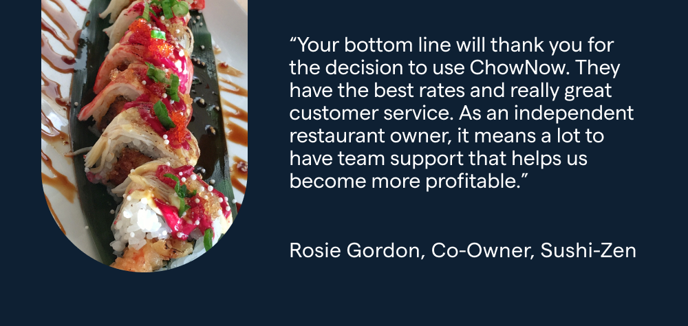 “Your bottom line will thank you for the decision to use ChowNow. They have the best rates and really great customer service. As an independent restaurant owner, it means a lot to have team support that helps us become more profitable.” - Rosie Gordon, Co-Owner, Sushi-Zen