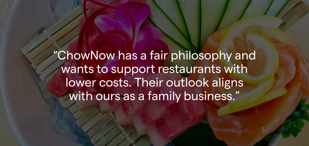 “I read some articles about ChowNow—how the company has a fair philosophy and wants to support restaurants with lower costs, and it just seemed like their outlook aligned with ours as a family business and as a moral, ethical issue.” - Rosie Gordon, Co-Owner, Sushi-Zen