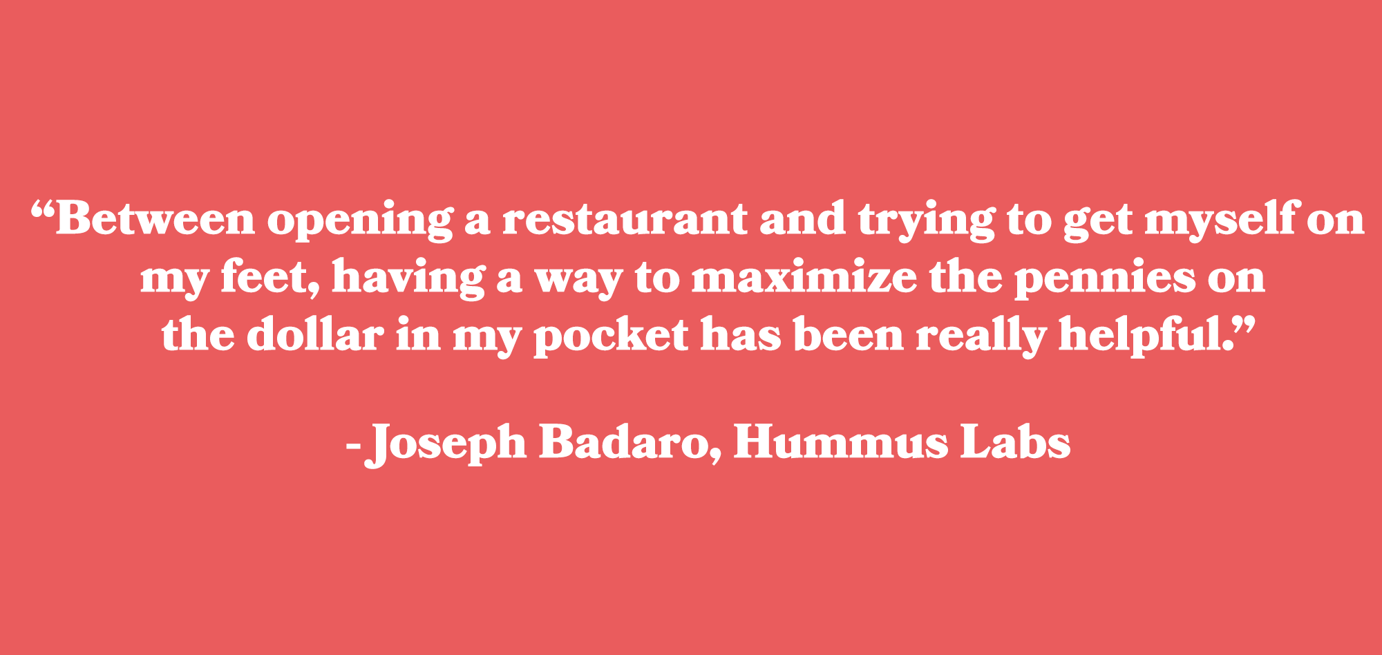 “Between opening a restaurant and trying to get myself on my feet, having a way to maximize the pennies on the dollar in my pocket has been really helpful.” - Joseph Badaro, Hummus Labs