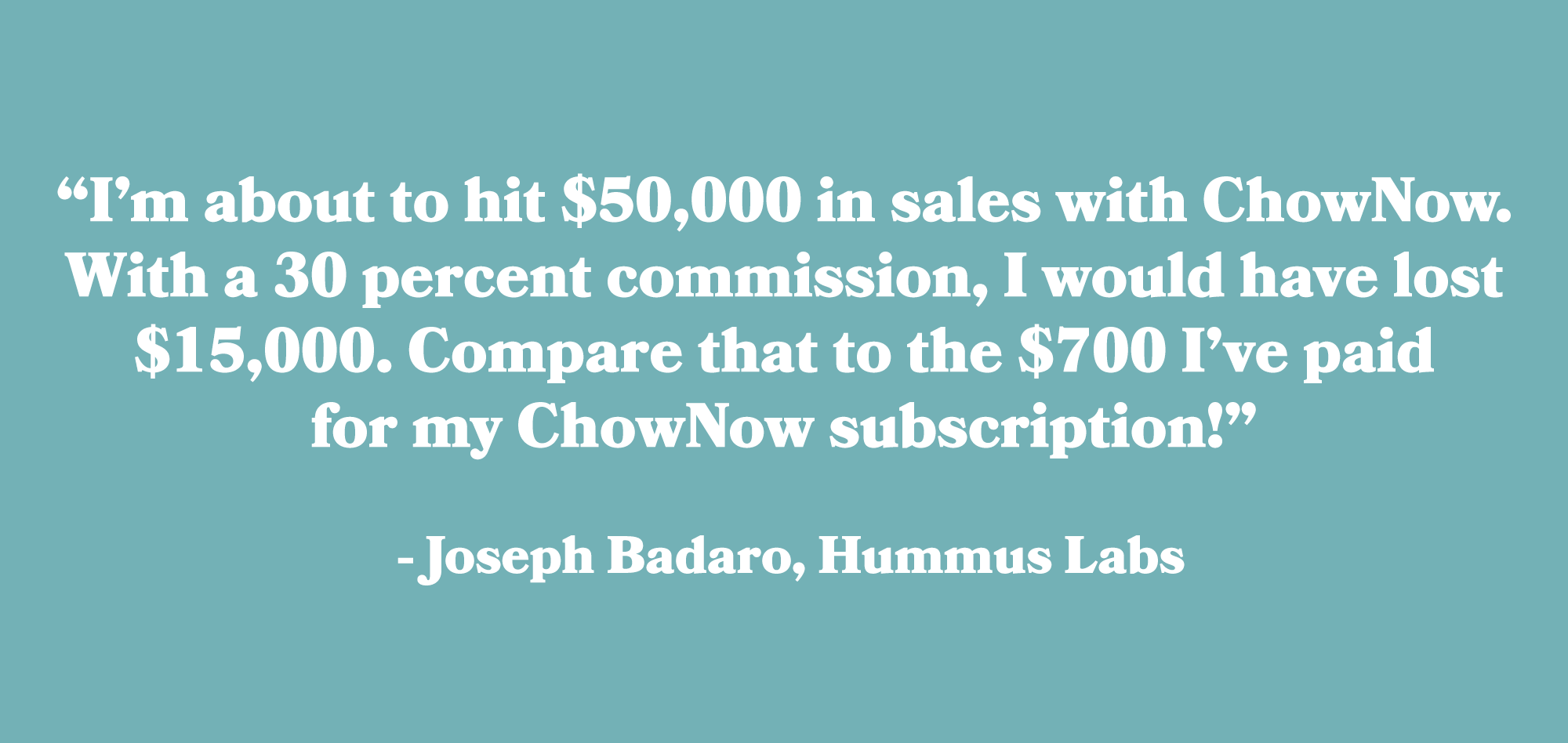 “I’m about to hit $50,000 in sales with ChowNow. With a 30 percent commission, I would have lost $15,000. Compare that to the $700 I’ve paid for my ChowNow subscription!” - Joseph Badaro, Hummus Labs